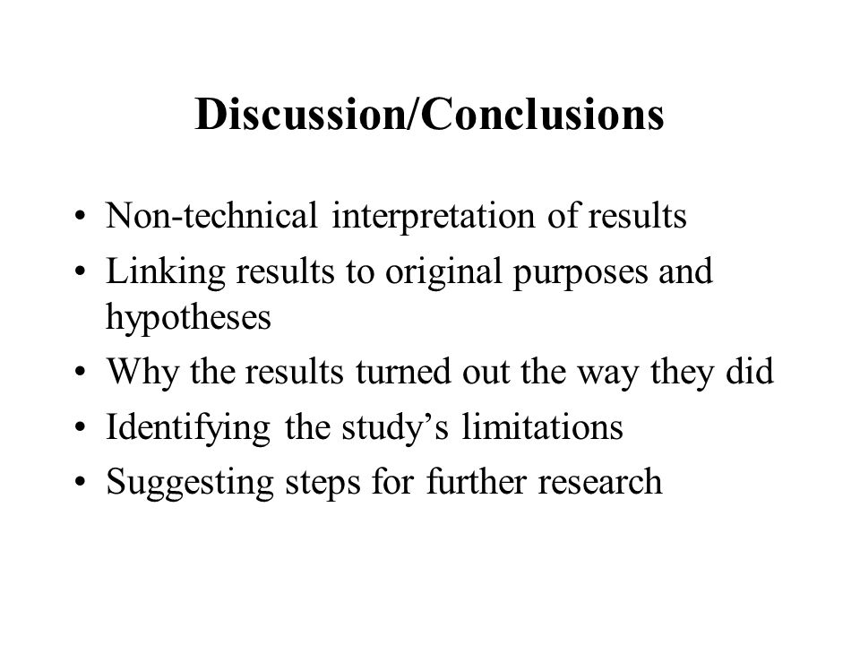 Discussion/Conclusions Non-technical interpretation of results Linking results to original purposes and hypotheses Why the results turned out the way they did Identifying the study’s limitations Suggesting steps for further research