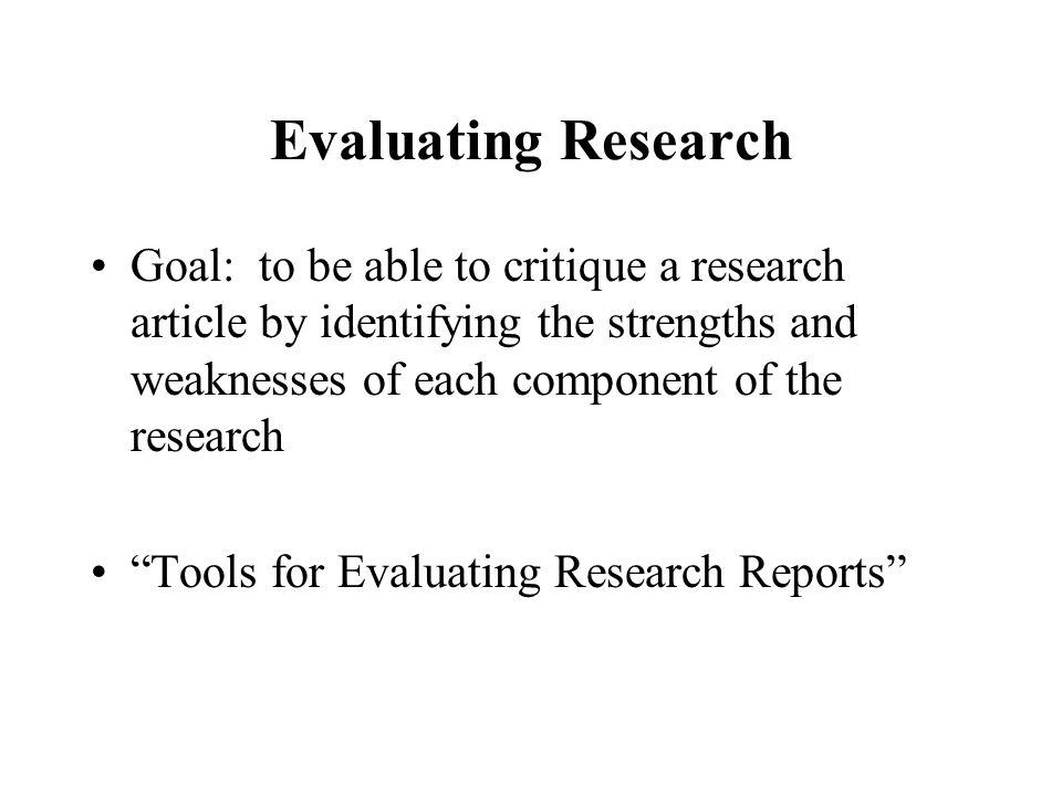 Evaluating Research Goal: to be able to critique a research article by identifying the strengths and weaknesses of each component of the research Tools for Evaluating Research Reports