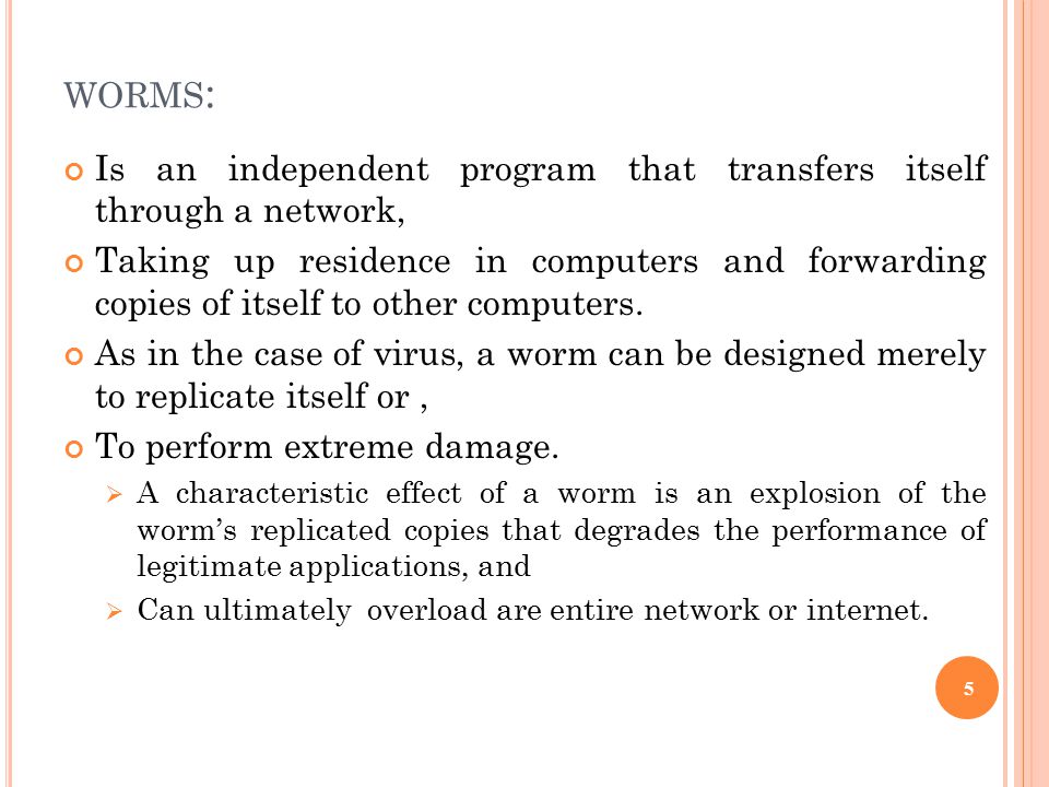 WORMS : Is an independent program that transfers itself through a network, Taking up residence in computers and forwarding copies of itself to other computers.