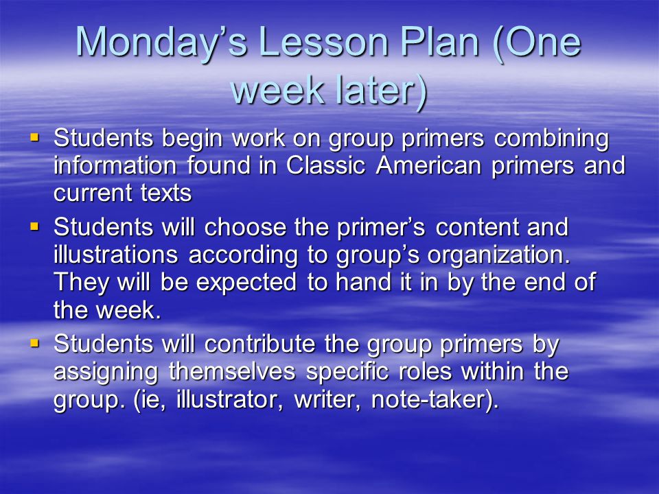 Monday’s Lesson Plan (One week later)  Students begin work on group primers combining information found in Classic American primers and current texts  Students will choose the primer’s content and illustrations according to group’s organization.