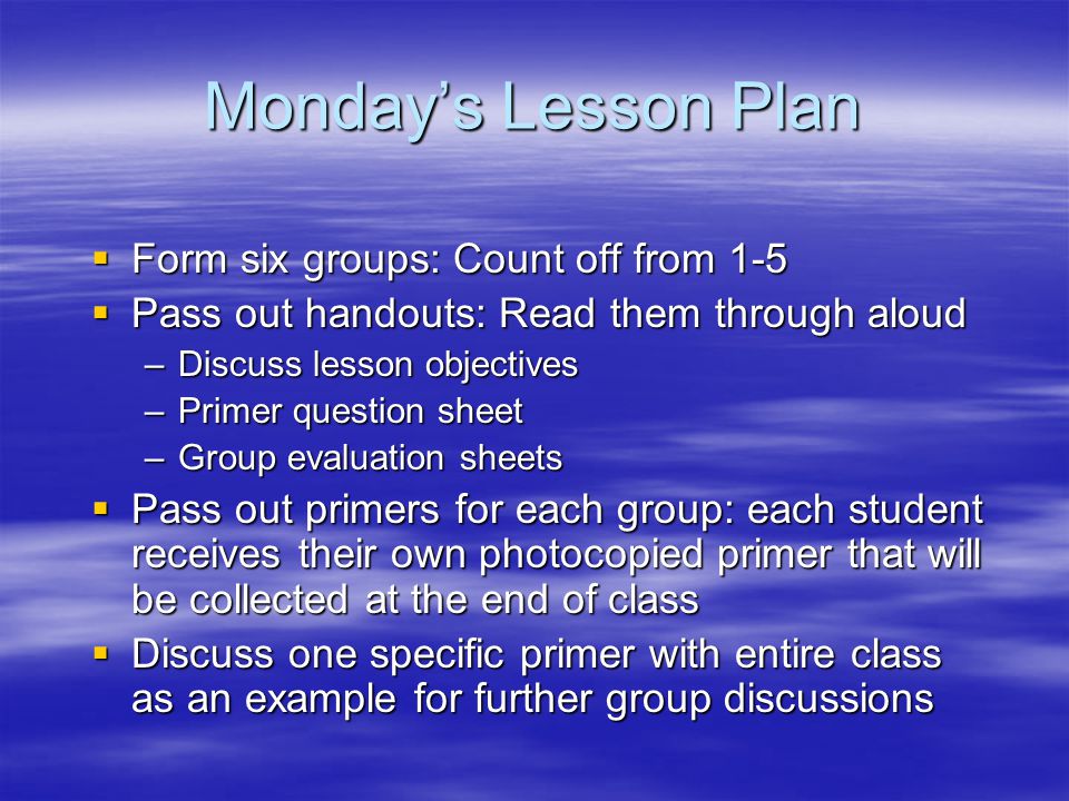 Monday’s Lesson Plan  Form six groups: Count off from 1-5  Pass out handouts: Read them through aloud –Discuss lesson objectives –Primer question sheet –Group evaluation sheets  Pass out primers for each group: each student receives their own photocopied primer that will be collected at the end of class  Discuss one specific primer with entire class as an example for further group discussions