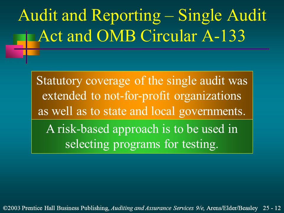 ©2003 Prentice Hall Business Publishing, Auditing and Assurance Services 9/e, Arens/Elder/Beasley Audit and Reporting – Single Audit Act and OMB Circular A-133 A risk-based approach is to be used in selecting programs for testing.