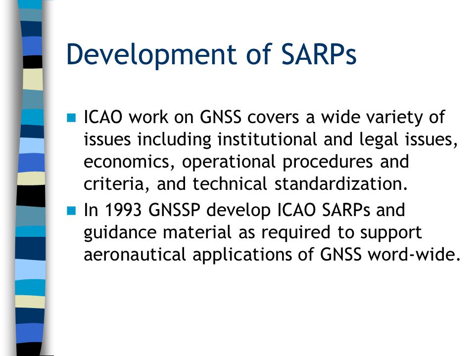 Development of SARPs ICAO work on GNSS covers a wide variety of issues including institutional and legal issues, economics, operational procedures and criteria, and technical standardization.