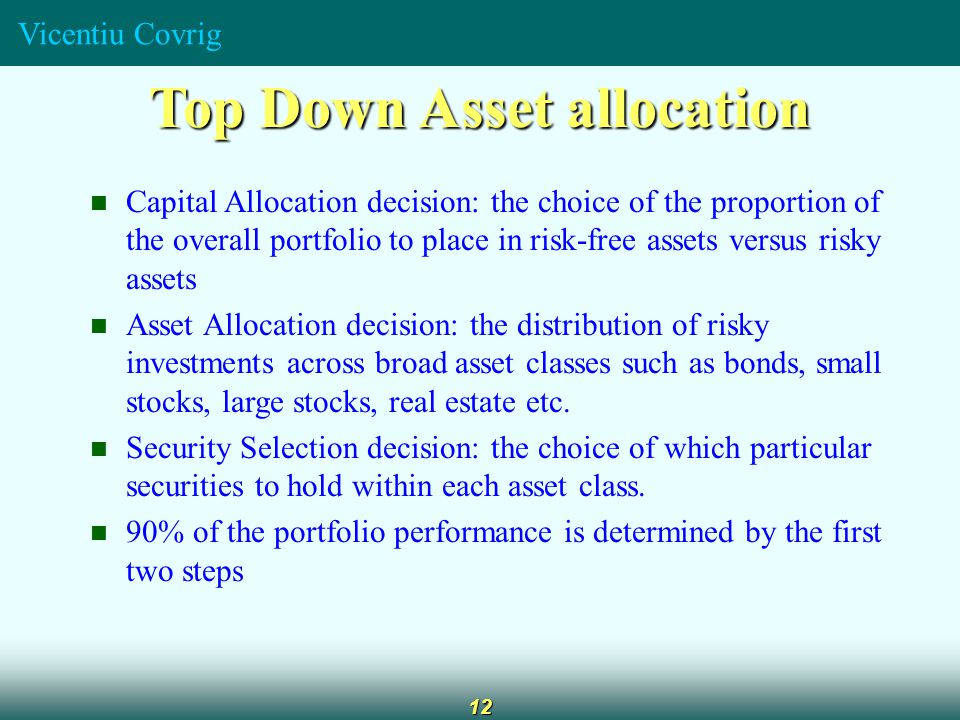 Vicentiu Covrig 12 Top Down Asset allocation Capital Allocation decision: the choice of the proportion of the overall portfolio to place in risk-free assets versus risky assets Asset Allocation decision: the distribution of risky investments across broad asset classes such as bonds, small stocks, large stocks, real estate etc.