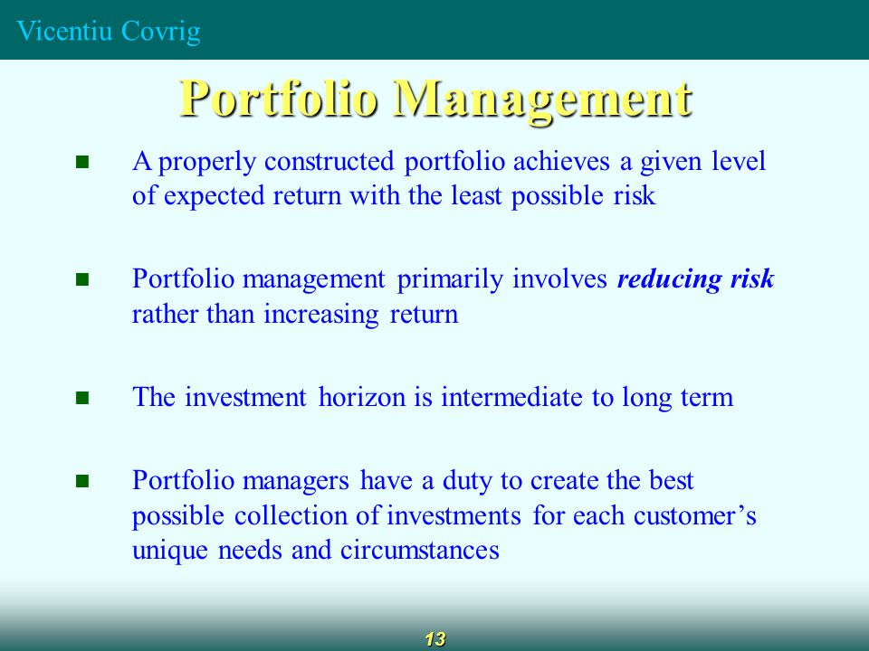 Vicentiu Covrig 13 Portfolio Management A properly constructed portfolio achieves a given level of expected return with the least possible risk Portfolio management primarily involves reducing risk rather than increasing return The investment horizon is intermediate to long term Portfolio managers have a duty to create the best possible collection of investments for each customer’s unique needs and circumstances
