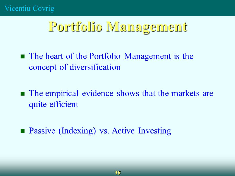 Vicentiu Covrig 15 Portfolio Management The heart of the Portfolio Management is the concept of diversification The empirical evidence shows that the markets are quite efficient Passive (Indexing) vs.