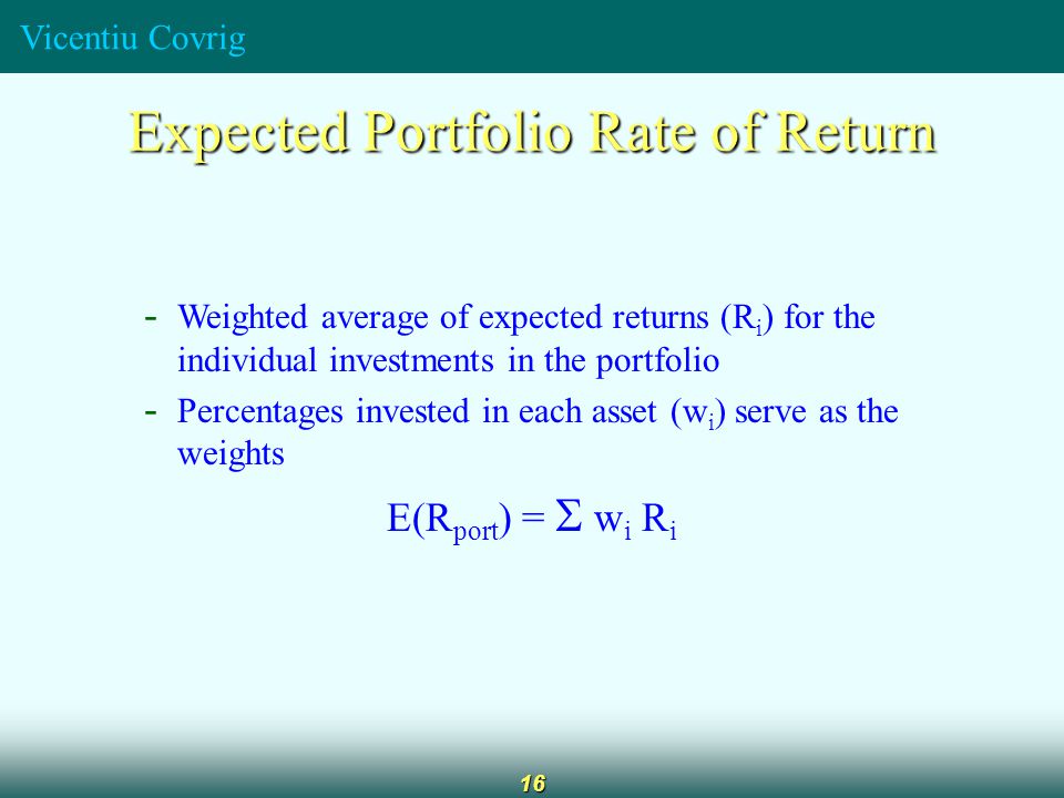 Vicentiu Covrig 16 Expected Portfolio Rate of Return - Weighted average of expected returns (R i ) for the individual investments in the portfolio - Percentages invested in each asset (w i ) serve as the weights E(R port ) =   w i R i