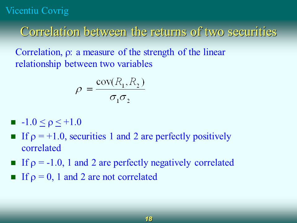 Vicentiu Covrig 18 Correlation between the returns of two securities Correlation,  : a measure of the strength of the linear relationship between two variables -1.0 <  < +1.0 If  = +1.0, securities 1 and 2 are perfectly positively correlated If  = -1.0, 1 and 2 are perfectly negatively correlated If  = 0, 1 and 2 are not correlated