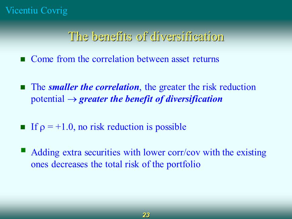 Vicentiu Covrig 23 The benefits of diversification Come from the correlation between asset returns The smaller the correlation, the greater the risk reduction potential  greater the benefit of diversification If  = +1.0, no risk reduction is possible  Adding extra securities with lower corr/cov with the existing ones decreases the total risk of the portfolio