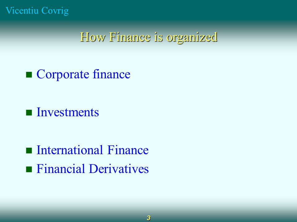 Vicentiu Covrig 3 How Finance is organized Corporate finance Investments International Finance Financial Derivatives