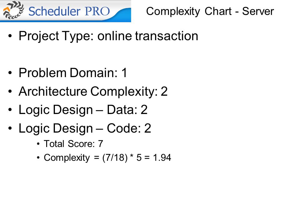 Complexity Chart - Server Project Type: online transaction Problem Domain: 1 Architecture Complexity: 2 Logic Design – Data: 2 Logic Design – Code: 2 Total Score: 7 Complexity = (7/18) * 5 = 1.94