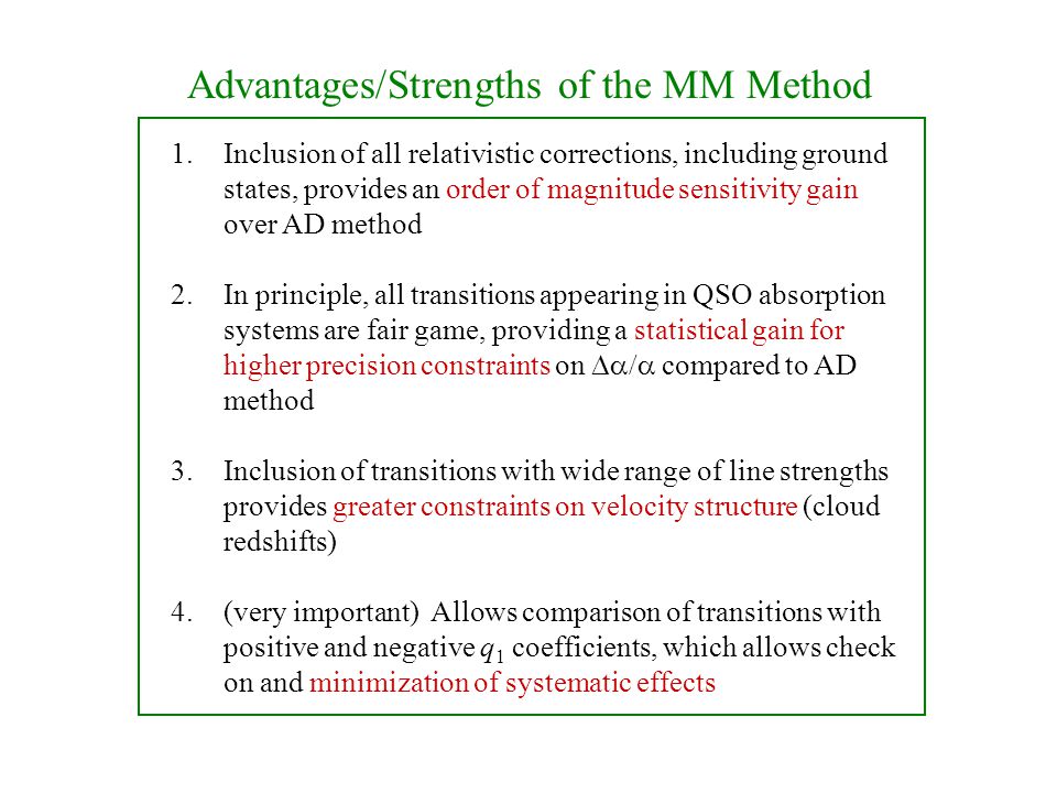Advantages/Strengths of the MM Method 1.Inclusion of all relativistic corrections, including ground states, provides an order of magnitude sensitivity gain over AD method 2.In principle, all transitions appearing in QSO absorption systems are fair game, providing a statistical gain for higher precision constraints on  compared to AD method 3.Inclusion of transitions with wide range of line strengths provides greater constraints on velocity structure (cloud redshifts) 4.(very important) Allows comparison of transitions with positive and negative q 1 coefficients, which allows check on and minimization of systematic effects