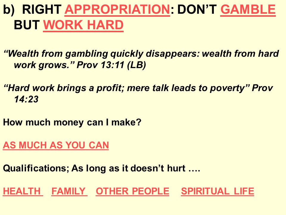b) RIGHT APPROPRIATION: DON’T GAMBLE BUT WORK HARD Wealth from gambling quickly disappears: wealth from hard work grows. Prov 13:11 (LB) Hard work brings a profit; mere talk leads to poverty Prov 14:23 How much money can I make.