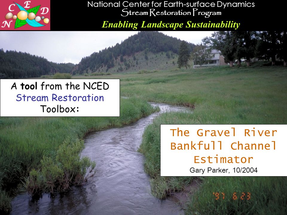 National Center for Earth-surface Dynamics Stream Restoration Program Enabling Landscape Sustainability 1 The Gravel River Bankfull Channel Estimator Gary Parker, 10/2004 A tool from the NCED Stream Restoration Toolbox: