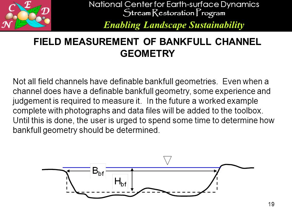 National Center for Earth-surface Dynamics Stream Restoration Program Enabling Landscape Sustainability 19 FIELD MEASUREMENT OF BANKFULL CHANNEL GEOMETRY Not all field channels have definable bankfull geometries.