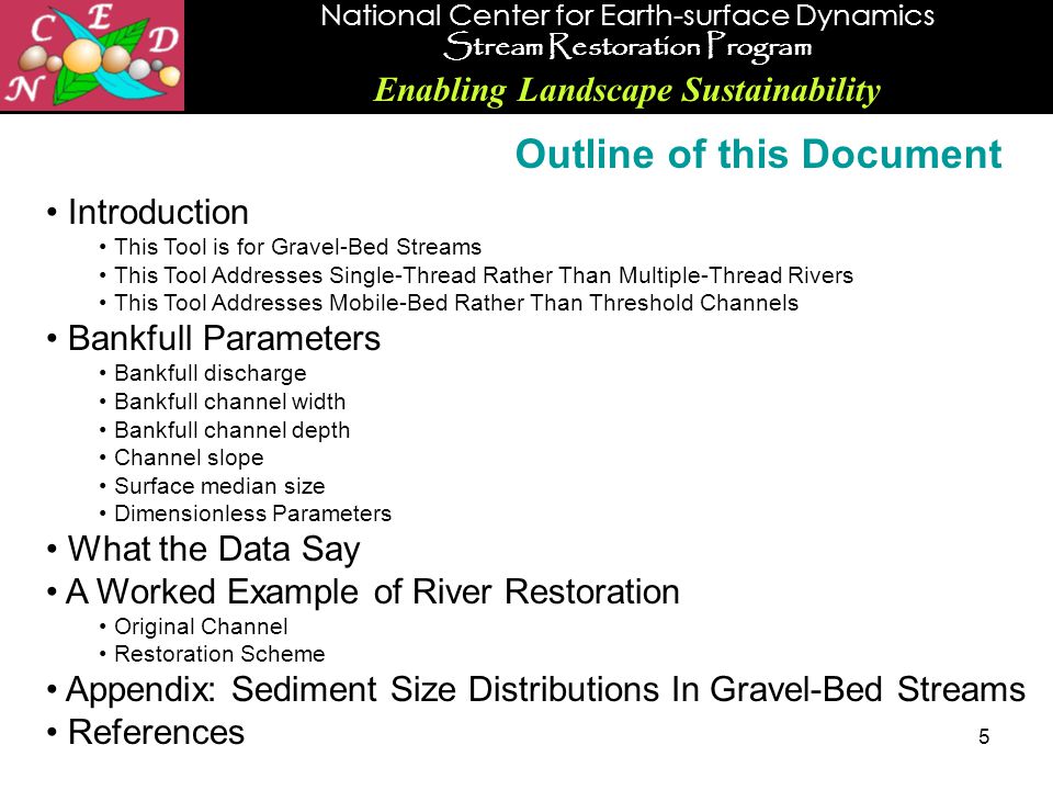 National Center for Earth-surface Dynamics Stream Restoration Program Enabling Landscape Sustainability 5 Introduction This Tool is for Gravel-Bed Streams This Tool Addresses Single-Thread Rather Than Multiple-Thread Rivers This Tool Addresses Mobile-Bed Rather Than Threshold Channels Bankfull Parameters Bankfull discharge Bankfull channel width Bankfull channel depth Channel slope Surface median size Dimensionless Parameters What the Data Say A Worked Example of River Restoration Original Channel Restoration Scheme Appendix: Sediment Size Distributions In Gravel-Bed Streams References Outline of this Document