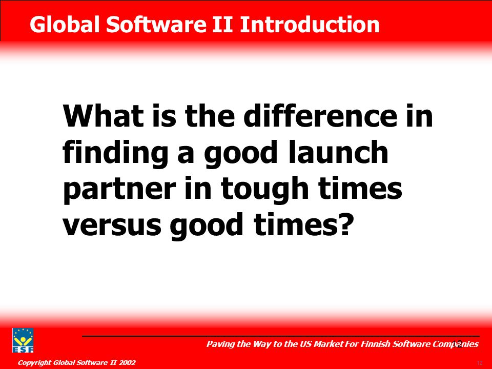 Global Software II Introduction Paving the Way to the US Market For Finnish Software Companies Copyright Global Software II What is the difference in finding a good launch partner in tough times versus good times