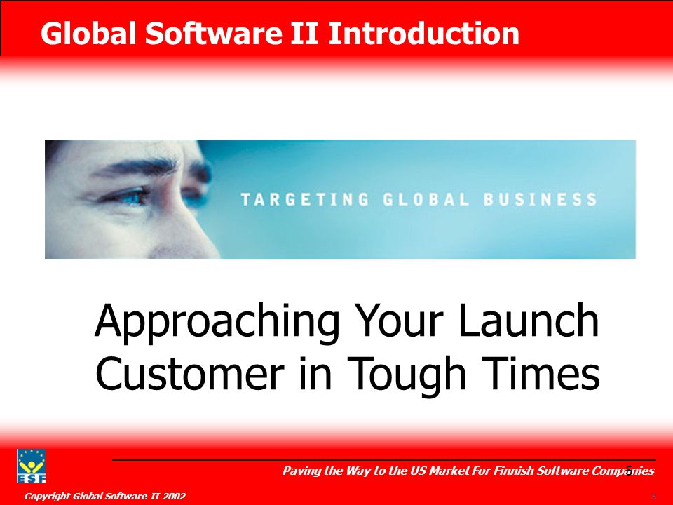 Global Software II Introduction Paving the Way to the US Market For Finnish Software Companies Copyright Global Software II Approaching Your Launch Customer in Tough Times