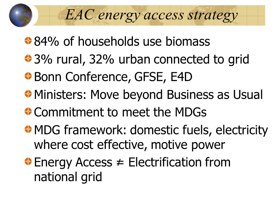 EAC energy access strategy 84% of households use biomass 3% rural, 32% urban connected to grid Bonn Conference, GFSE, E4D Ministers: Move beyond Business as Usual Commitment to meet the MDGs MDG framework: domestic fuels, electricity where cost effective, motive power Energy Access = Electrification from national grid