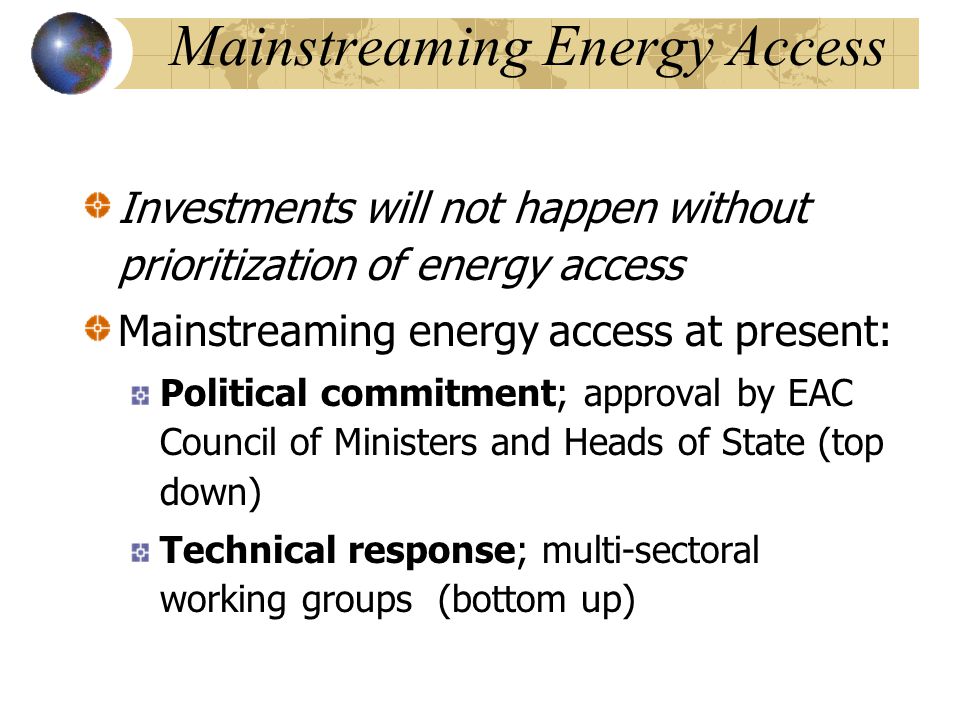 Mainstreaming Energy Access Investments will not happen without prioritization of energy access Mainstreaming energy access at present: Political commitment; approval by EAC Council of Ministers and Heads of State (top down) Technical response; multi-sectoral working groups (bottom up)