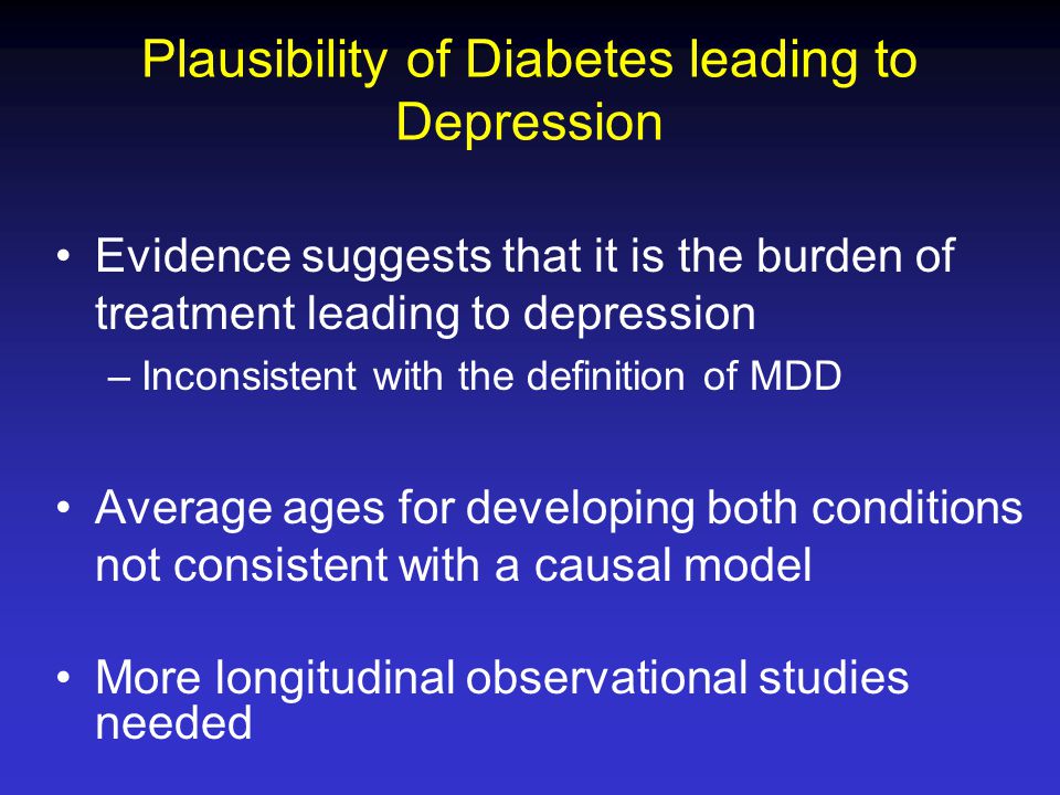 Plausibility of Diabetes leading to Depression Evidence suggests that it is the burden of treatment leading to depression –Inconsistent with the definition of MDD Average ages for developing both conditions not consistent with a causal model More longitudinal observational studies needed