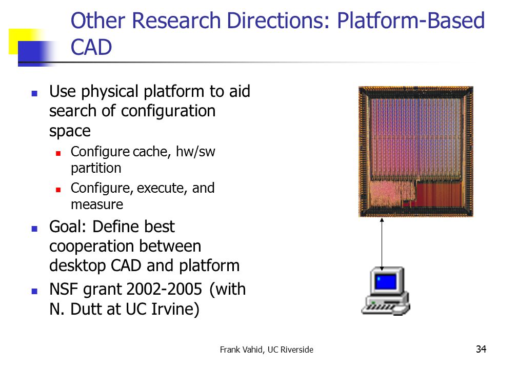 Frank Vahid, UC Riverside 34 Other Research Directions: Platform-Based CAD Use physical platform to aid search of configuration space Configure cache, hw/sw partition Configure, execute, and measure Goal: Define best cooperation between desktop CAD and platform NSF grant (with N.