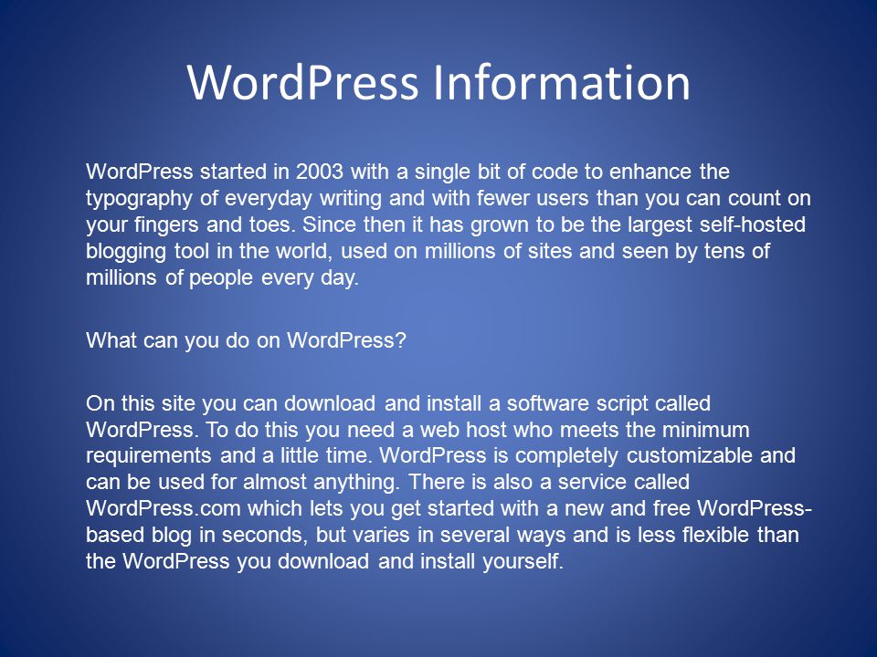 WordPress Information WordPress started in 2003 with a single bit of code to enhance the typography of everyday writing and with fewer users than you can count on your fingers and toes.