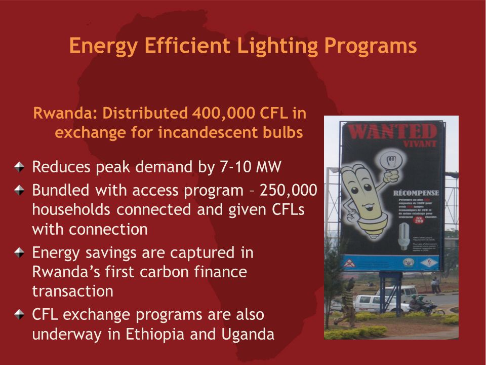 Energy Efficient Lighting Programs Rwanda: Distributed 400,000 CFL in exchange for incandescent bulbs Reduces peak demand by 7-10 MW Bundled with access program – 250,000 households connected and given CFLs with connection Energy savings are captured in Rwanda’s first carbon finance transaction CFL exchange programs are also underway in Ethiopia and Uganda