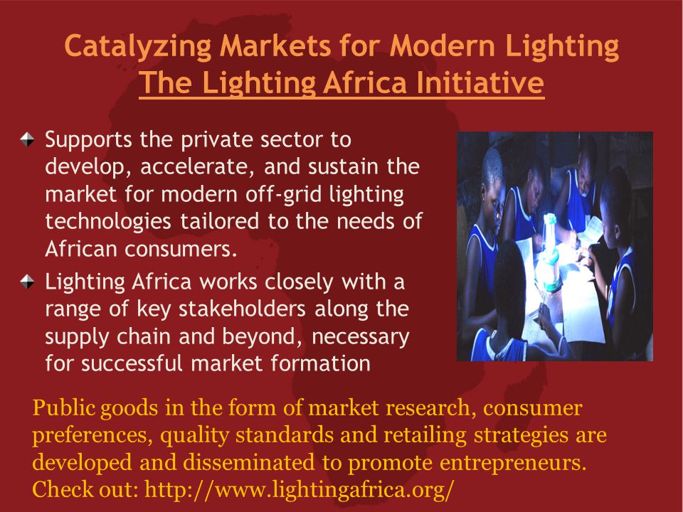 Catalyzing Markets for Modern Lighting The Lighting Africa Initiative Supports the private sector to develop, accelerate, and sustain the market for modern off-grid lighting technologies tailored to the needs of African consumers.