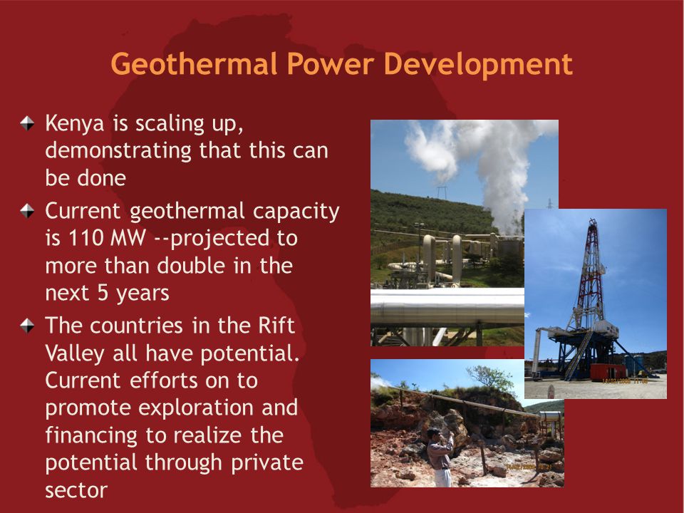 Geothermal Power Development Kenya is scaling up, demonstrating that this can be done Current geothermal capacity is 110 MW --projected to more than double in the next 5 years The countries in the Rift Valley all have potential.