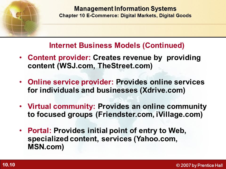 10.10 © 2007 by Prentice Hall Content provider: Creates revenue by providing content (WSJ.com, TheStreet.com) Online service provider: Provides online services for individuals and businesses (Xdrive.com) Virtual community: Provides an online community to focused groups (Friendster.com, iVillage.com) Portal: Provides initial point of entry to Web, specialized content, services (Yahoo.com, MSN.com) Management Information Systems Chapter 10 E-Commerce: Digital Markets, Digital Goods Internet Business Models (Continued)
