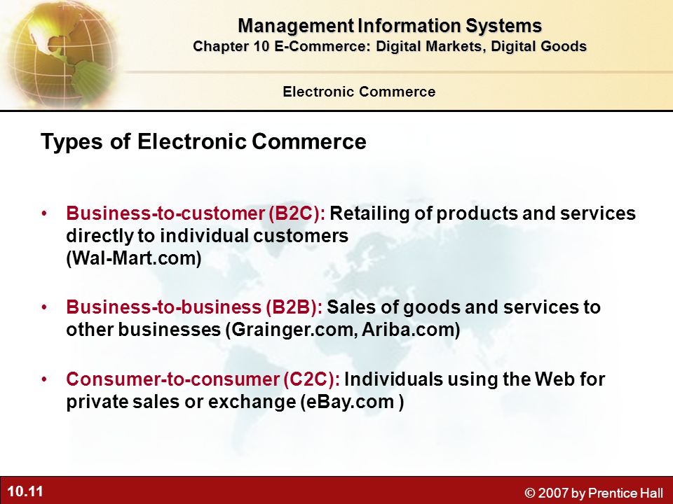 10.11 © 2007 by Prentice Hall Electronic Commerce Types of Electronic Commerce Business-to-customer (B2C): Retailing of products and services directly to individual customers (Wal-Mart.com) Business-to-business (B2B): Sales of goods and services to other businesses (Grainger.com, Ariba.com) Consumer-to-consumer (C2C): Individuals using the Web for private sales or exchange (eBay.com ) Management Information Systems Chapter 10 E-Commerce: Digital Markets, Digital Goods