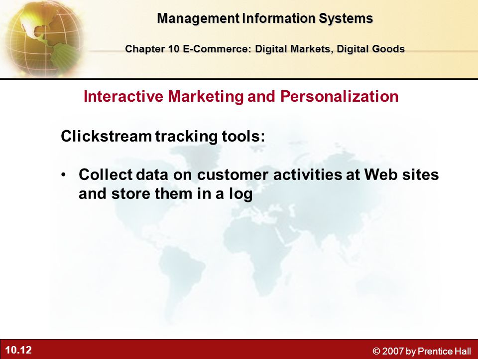 10.12 © 2007 by Prentice Hall Clickstream tracking tools: Collect data on customer activities at Web sites and store them in a log Interactive Marketing and Personalization Management Information Systems Chapter 10 E-Commerce: Digital Markets, Digital Goods