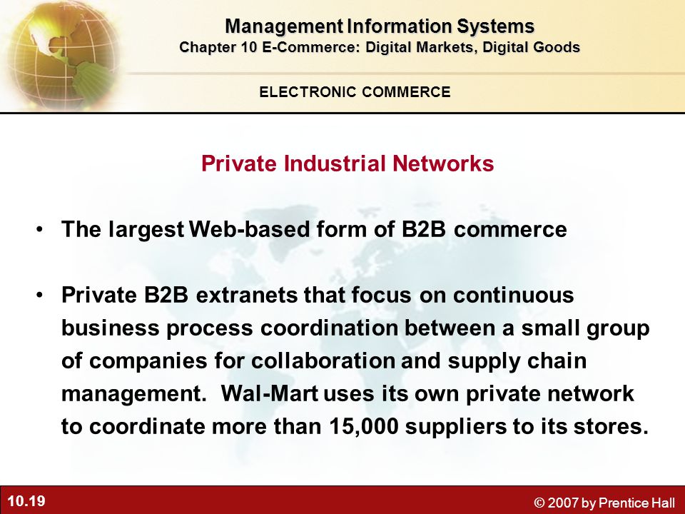 10.19 © 2007 by Prentice Hall ELECTRONIC COMMERCE Private Industrial Networks The largest Web-based form of B2B commerce Private B2B extranets that focus on continuous business process coordination between a small group of companies for collaboration and supply chain management.