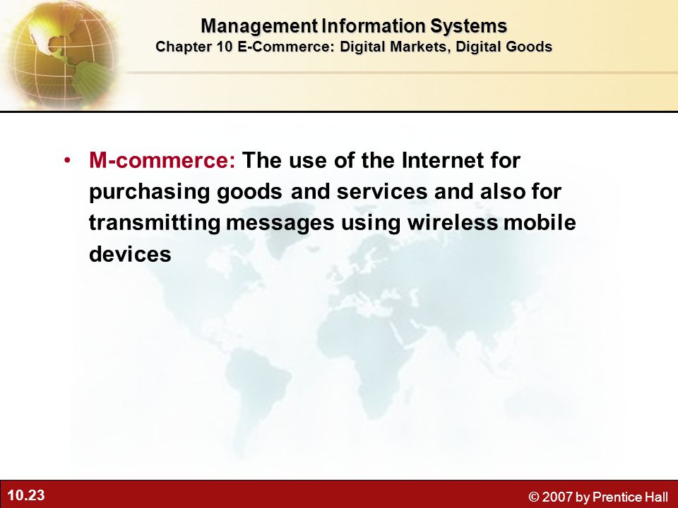 10.23 © 2007 by Prentice Hall M-commerce: The use of the Internet for purchasing goods and services and also for transmitting messages using wireless mobile devices Management Information Systems Chapter 10 E-Commerce: Digital Markets, Digital Goods