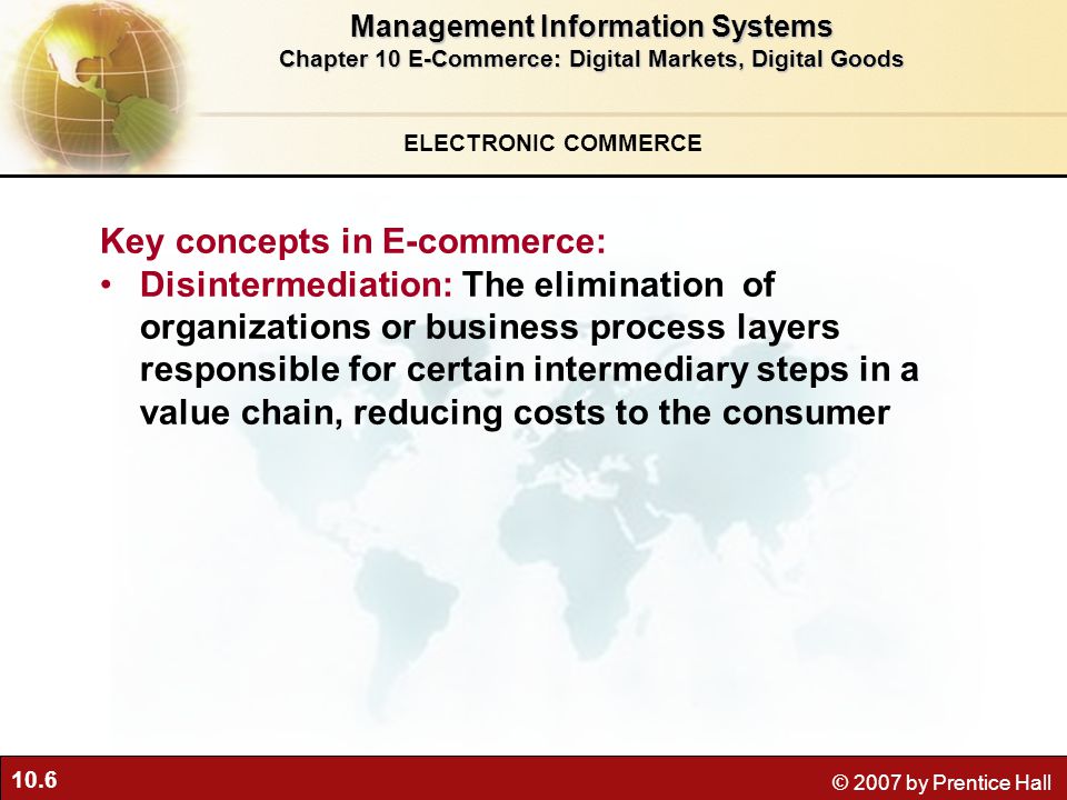 10.6 © 2007 by Prentice Hall Key concepts in E-commerce: Disintermediation: The elimination of organizations or business process layers responsible for certain intermediary steps in a value chain, reducing costs to the consumer ELECTRONIC COMMERCE Management Information Systems Chapter 10 E-Commerce: Digital Markets, Digital Goods