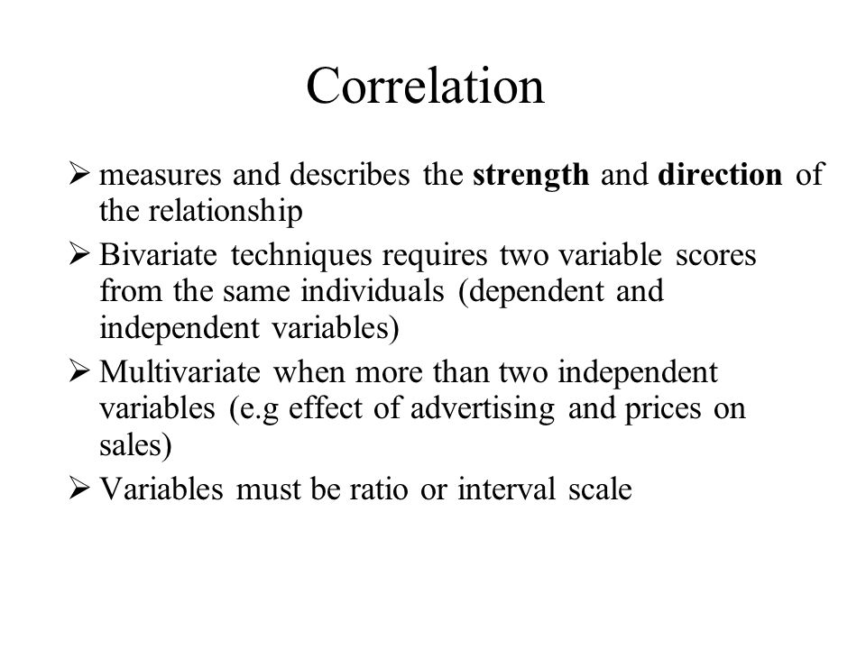 Correlation  measures and describes the strength and direction of the relationship  Bivariate techniques requires two variable scores from the same individuals (dependent and independent variables)  Multivariate when more than two independent variables (e.g effect of advertising and prices on sales)  Variables must be ratio or interval scale
