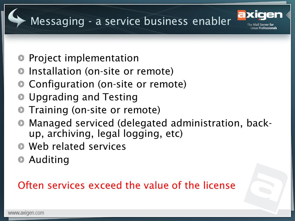 Project implementation Installation (on-site or remote) Configuration (on-site or remote) Upgrading and Testing Training (on-site or remote) Managed serviced (delegated administration, back- up, archiving, legal logging, etc) Web related services Auditing Often services exceed the value of the license Messaging - a service business enabler