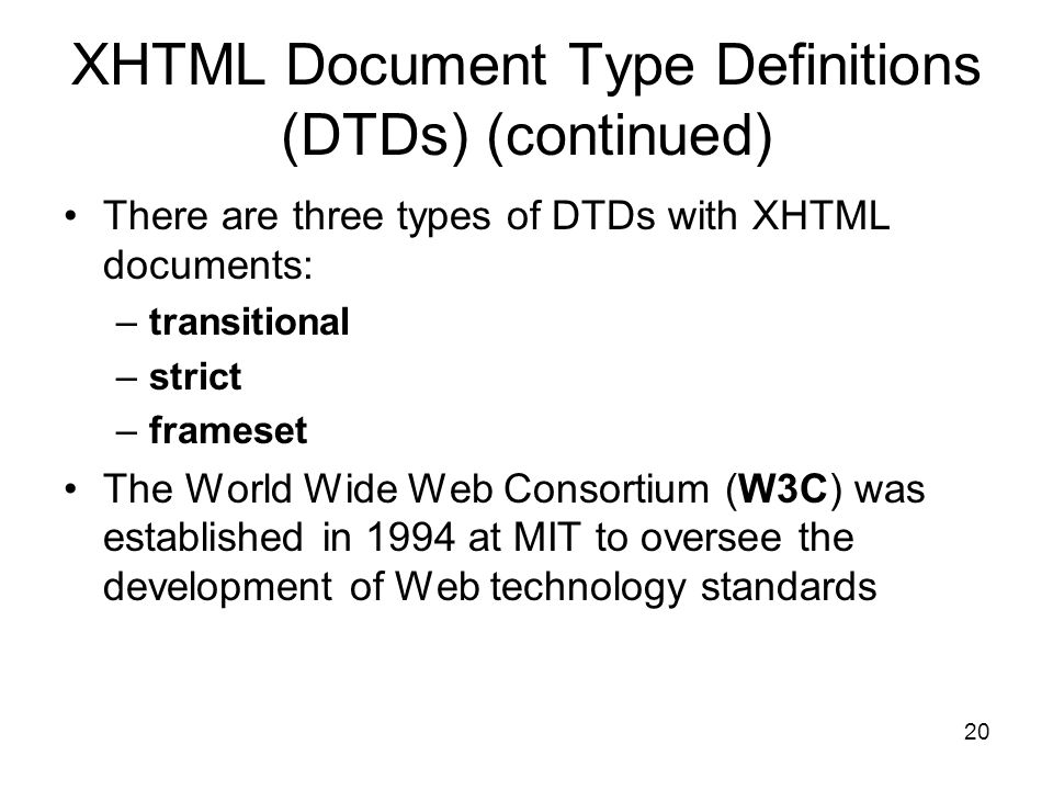 20 XHTML Document Type Definitions (DTDs) (continued) There are three types of DTDs with XHTML documents: –transitional –strict –frameset The World Wide Web Consortium (W3C) was established in 1994 at MIT to oversee the development of Web technology standards