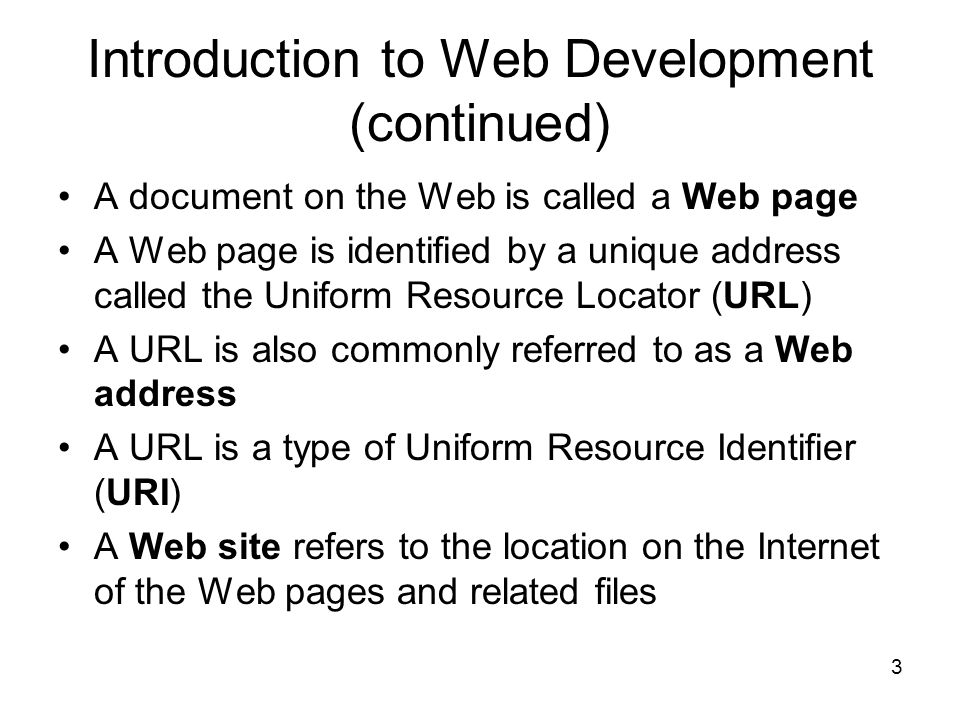 3 Introduction to Web Development (continued) A document on the Web is called a Web page A Web page is identified by a unique address called the Uniform Resource Locator (URL) A URL is also commonly referred to as a Web address A URL is a type of Uniform Resource Identifier (URI) A Web site refers to the location on the Internet of the Web pages and related files