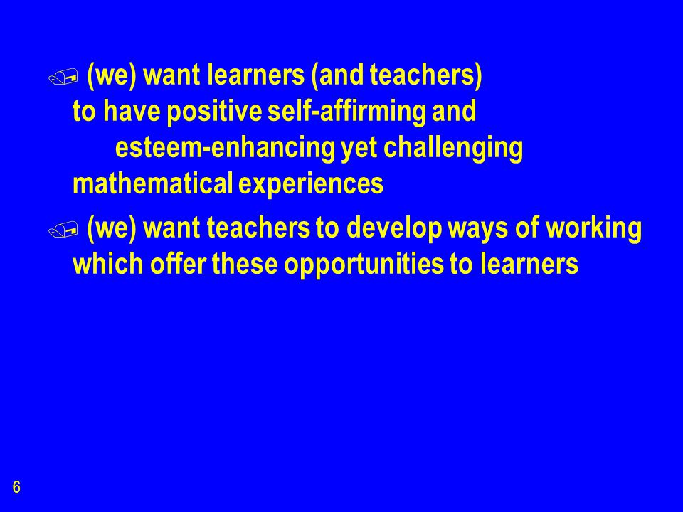 6 / (we) want learners (and teachers) to have positive self-affirming and esteem-enhancing yet challenging mathematical experiences / (we) want teachers to develop ways of working which offer these opportunities to learners