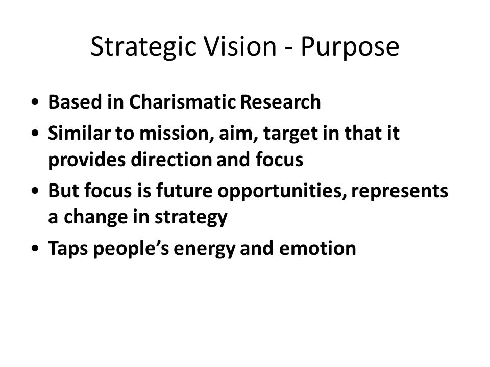 Strategic Vision - Purpose Based in Charismatic Research Similar to mission, aim, target in that it provides direction and focus But focus is future opportunities, represents a change in strategy Taps people’s energy and emotion