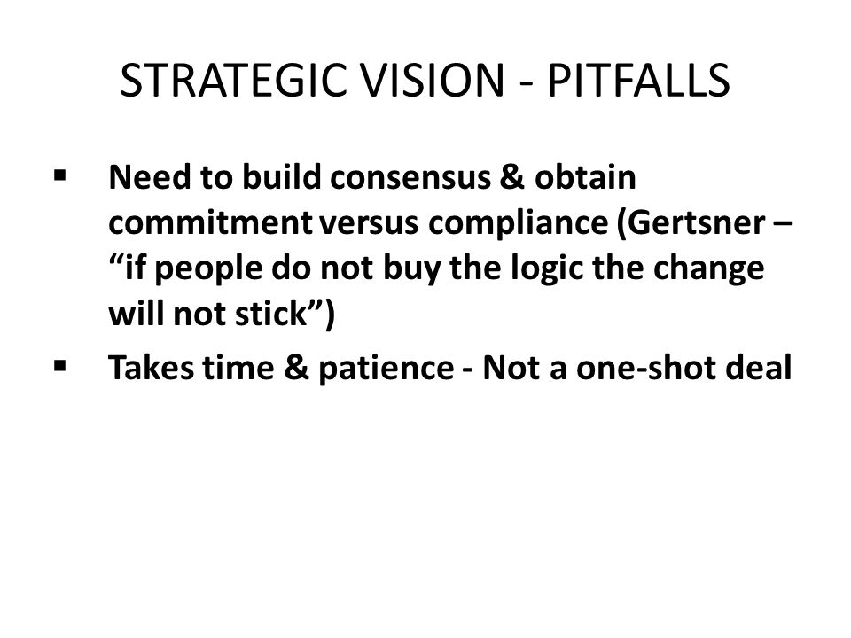STRATEGIC VISION - PITFALLS  Need to build consensus & obtain commitment versus compliance (Gertsner – if people do not buy the logic the change will not stick )  Takes time & patience - Not a one-shot deal