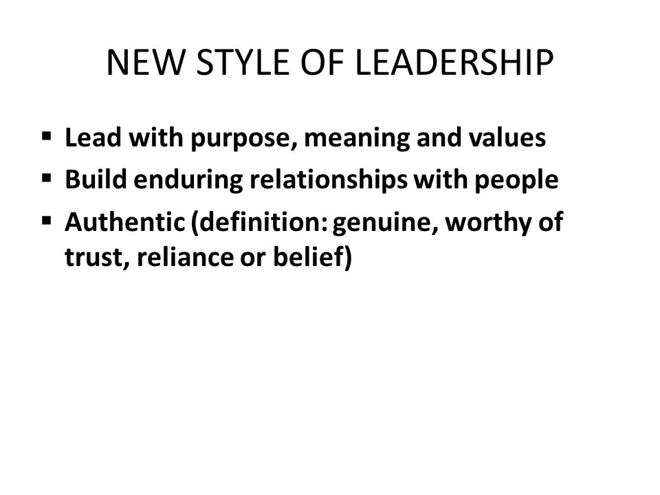 NEW STYLE OF LEADERSHIP  Lead with purpose, meaning and values  Build enduring relationships with people  Authentic (definition: genuine, worthy of trust, reliance or belief)