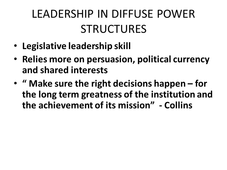 LEADERSHIP IN DIFFUSE POWER STRUCTURES Legislative leadership skill Relies more on persuasion, political currency and shared interests Make sure the right decisions happen – for the long term greatness of the institution and the achievement of its mission - Collins