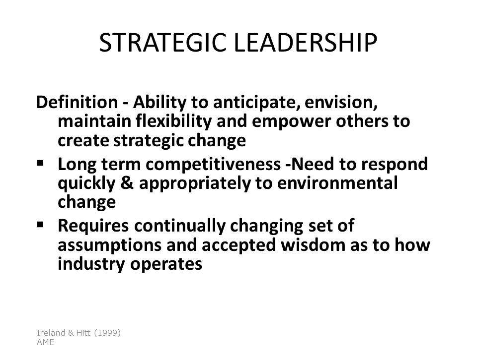 STRATEGIC LEADERSHIP Definition - Ability to anticipate, envision, maintain flexibility and empower others to create strategic change  Long term competitiveness -Need to respond quickly & appropriately to environmental change  Requires continually changing set of assumptions and accepted wisdom as to how industry operates Ireland & Hitt (1999) AME