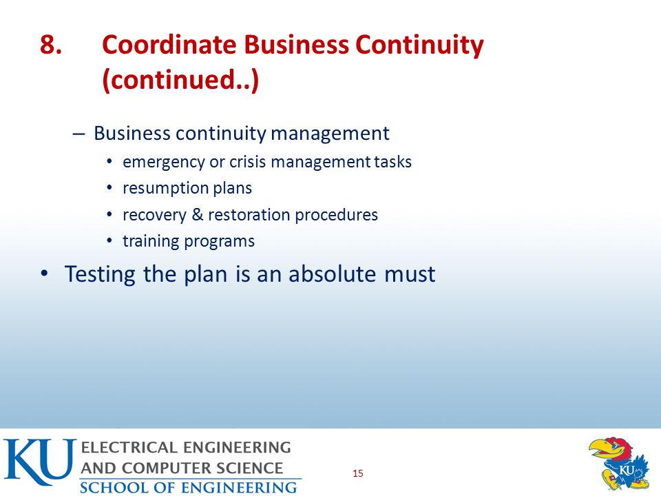 8.Coordinate Business Continuity (continued..) – Business continuity management emergency or crisis management tasks resumption plans recovery & restoration procedures training programs Testing the plan is an absolute must 15