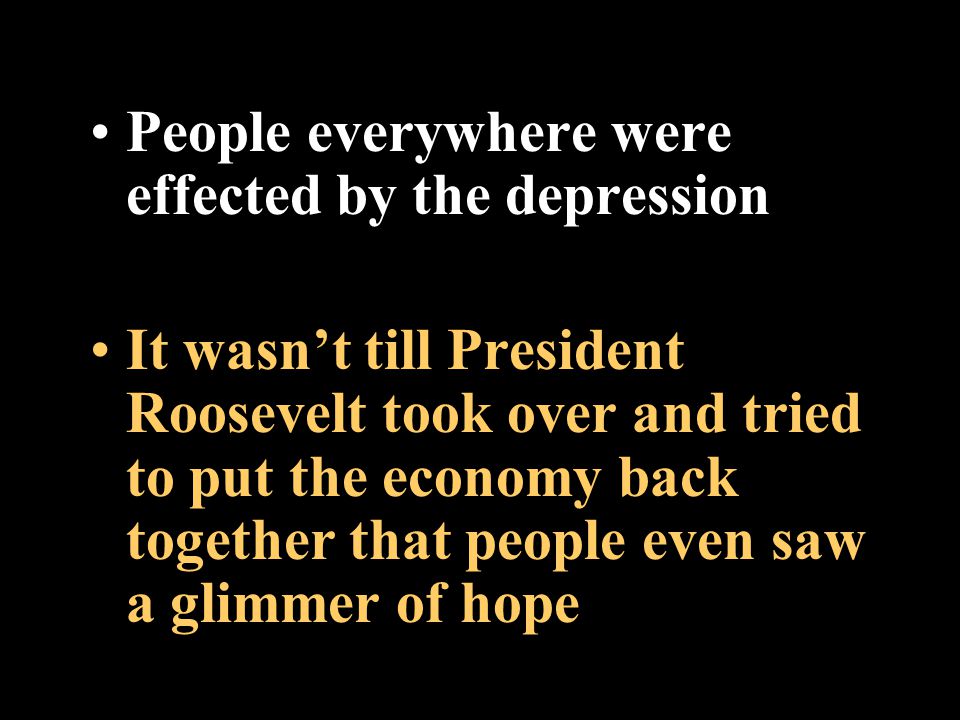 People everywhere were effected by the depression It wasn’t till President Roosevelt took over and tried to put the economy back together that people even saw a glimmer of hope