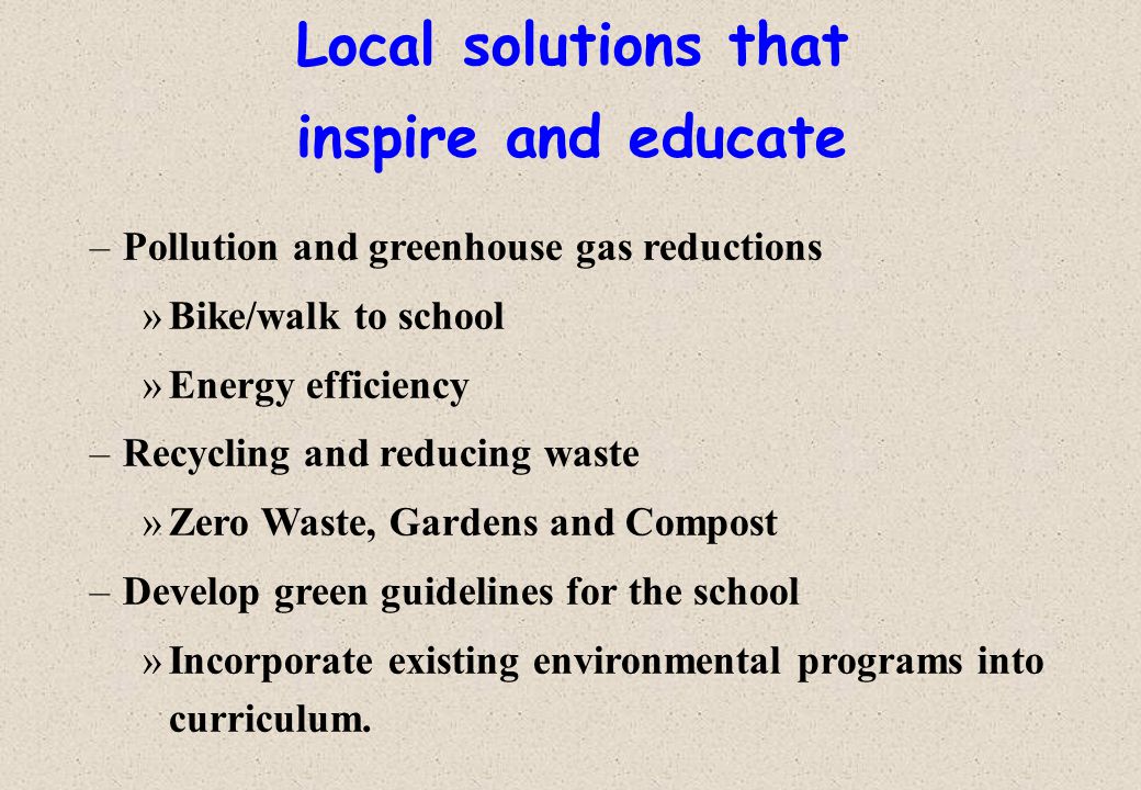 Local solutions that inspire and educate –Pollution and greenhouse gas reductions »Bike/walk to school »Energy efficiency –Recycling and reducing waste »Zero Waste, Gardens and Compost –Develop green guidelines for the school »Incorporate existing environmental programs into curriculum.