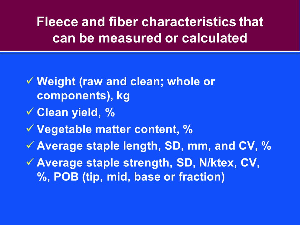 Fleece and fiber characteristics that can be measured or calculated Weight (raw and clean; whole or components), kg Clean yield, % Vegetable matter content, % Average staple length, SD, mm, and CV, % Average staple strength, SD, N/ktex, CV, %, POB (tip, mid, base or fraction)
